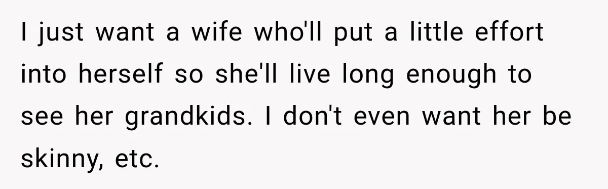 I just want a wife who'll put a little effort into herself so she'll live long enough to see her grandkids. I don't even want her be skinny, etc.