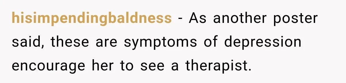 hisimpendingbaldness − As another poster said, these are symptoms of depression encourage her to see a therapist.