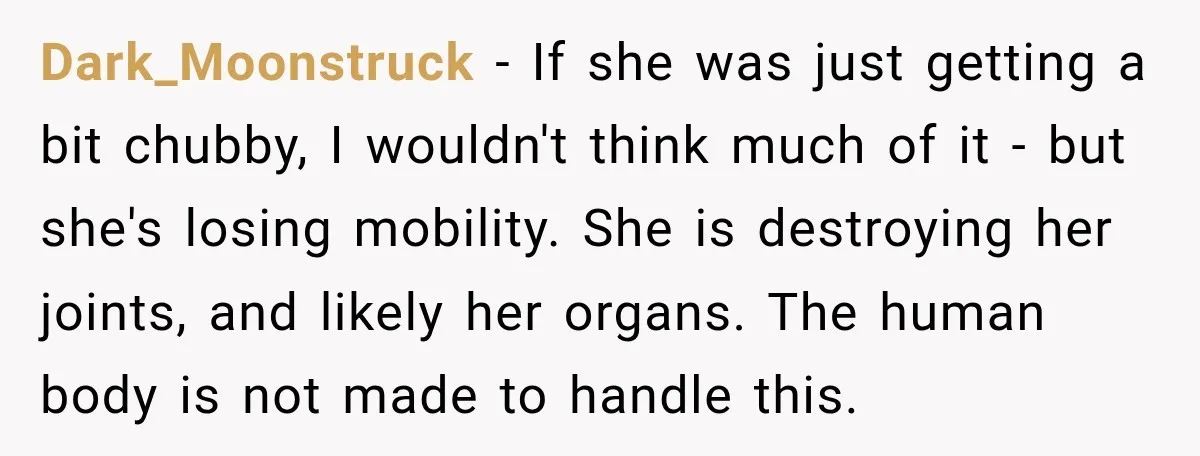 Dark_Moonstruck − If she was just getting a bit chubby, I wouldn't think much of it - but she's losing mobility. She is destroying her joints, and likely her organs....