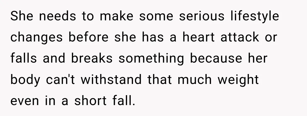 She needs to make some serious lifestyle changes before she has a heart attack or falls and breaks something because her body can't withstand that much weight even in a...