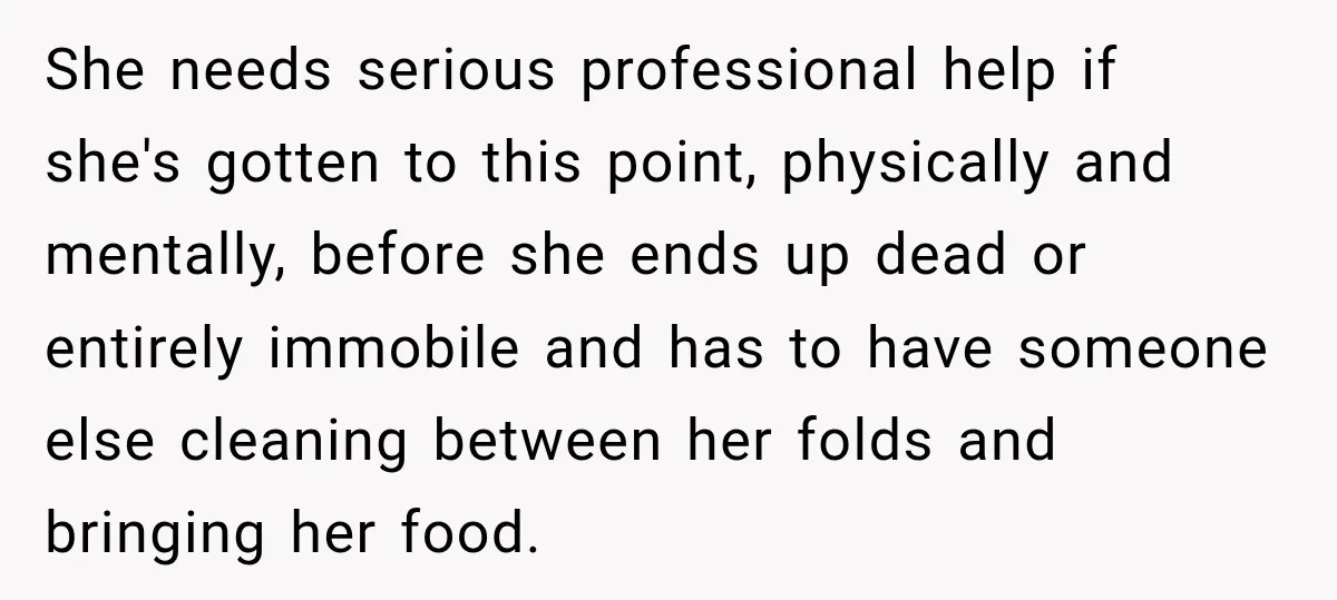 She needs serious professional help if she's gotten to this point, physically and mentally, before she ends up dead or entirely immobile and has to have someone else cleaning between...