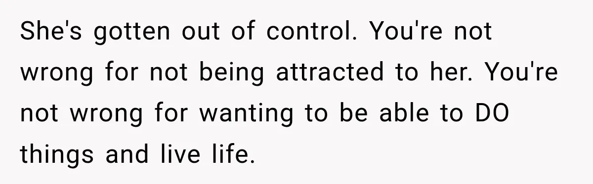 She's gotten out of control. You're not wrong for not being attracted to her. You're not wrong for wanting to be able to DO things and live life.