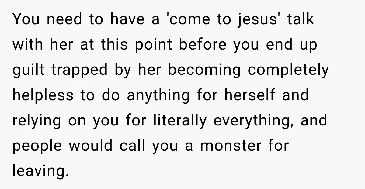 You need to have a 'come to jesus' talk with her at this point before you end up guilt trapped by her becoming completely helpless to do anything for herself...