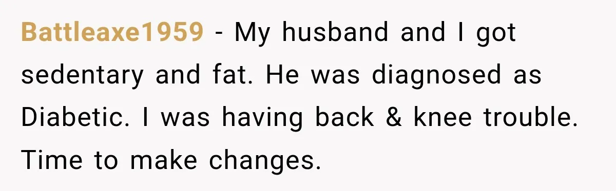 Battleaxe1959 − My husband and I got sedentary and fat. He was diagnosed as Diabetic. I was having back & knee trouble. Time to make changes.
