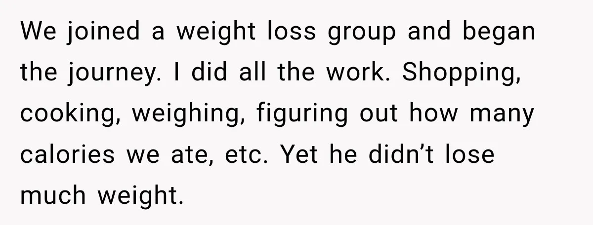 We joined a weight loss group and began the journey. I did all the work. Shopping, cooking, weighing, figuring out how many calories we ate, etc. Yet he didn’t lose...