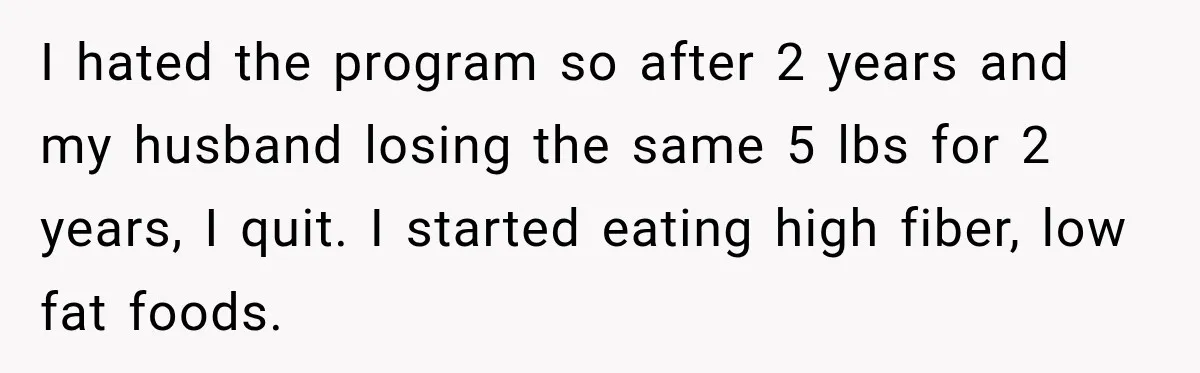 I hated the program so after 2 years and my husband losing the same 5 lbs for 2 years, I quit. I started eating high fiber, low fat foods.