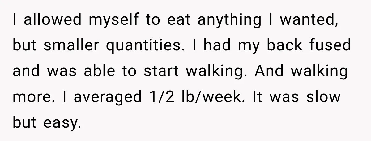 I allowed myself to eat anything I wanted, but smaller quantities. I had my back fused and was able to start walking. And walking more. I averaged 1/2 lb/week. It...
