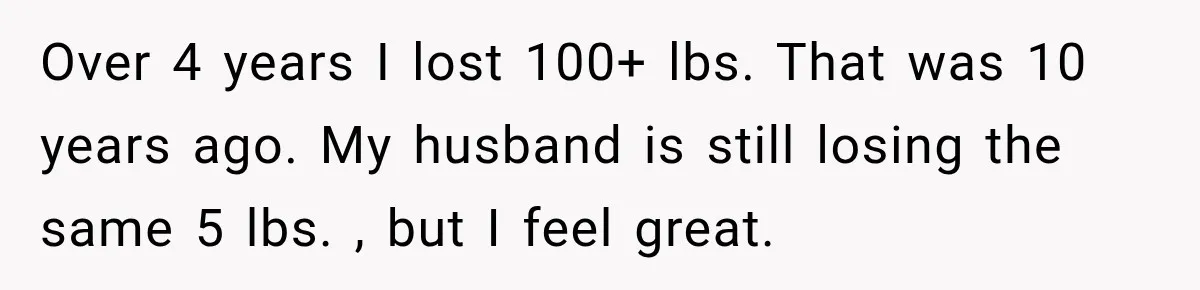 Over 4 years I lost 100+ lbs. That was 10 years ago. My husband is still losing the same 5 lbs. , but I feel great.