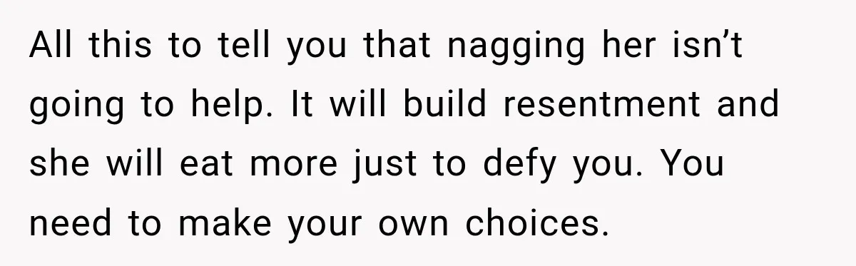 All this to tell you that nagging her isn’t going to help. It will build resentment and she will eat more just to defy you. You need to make your...