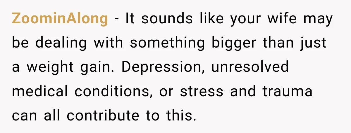 ZoominAlong − It sounds like your wife may be dealing with something bigger than just a weight gain. Depression, unresolved medical conditions, or stress and trauma can all contribute to...