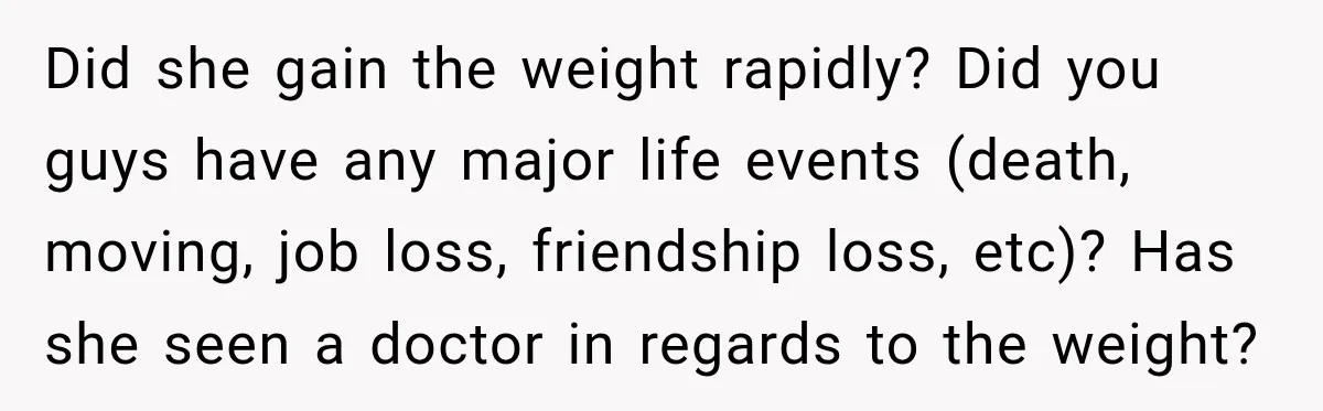 Did she gain the weight rapidly? Did you guys have any major life events (death, moving, job loss, friendship loss, etc)? Has she seen a doctor in regards to the...