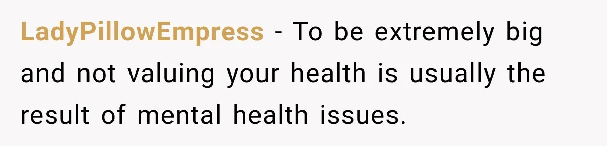 LadyPillowEmpress − To be extremely big and not valuing your health is usually the result of mental health issues.
