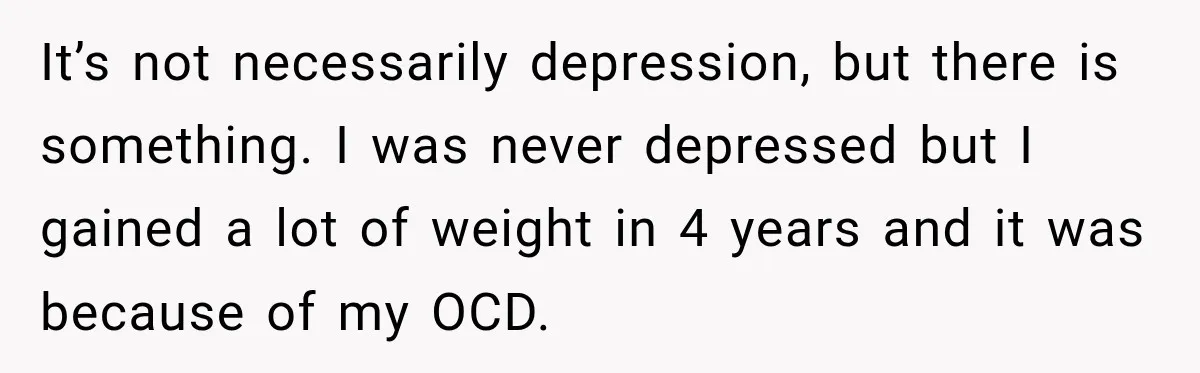 It’s not necessarily depression, but there is something. I was never depressed but I gained a lot of weight in 4 years and it was because of my OCD.