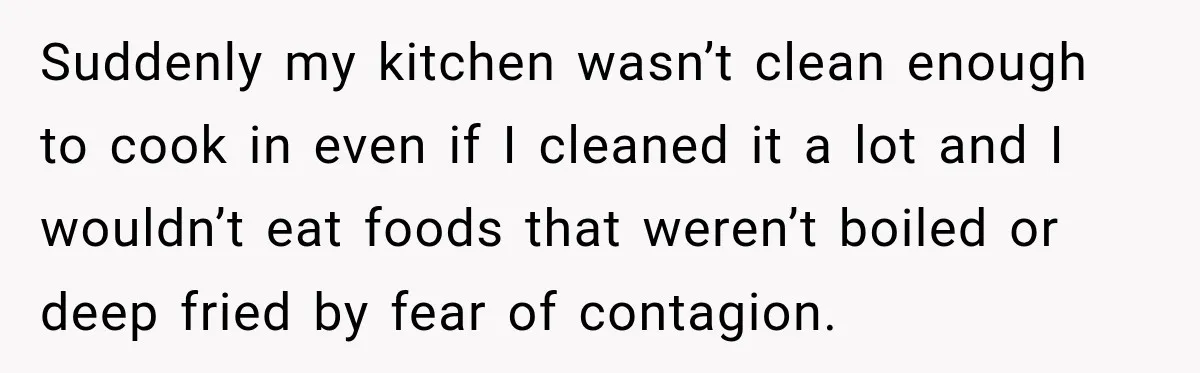 Suddenly my kitchen wasn’t clean enough to cook in even if I cleaned it a lot and I wouldn’t eat foods that weren’t boiled or deep fried by fear of...
