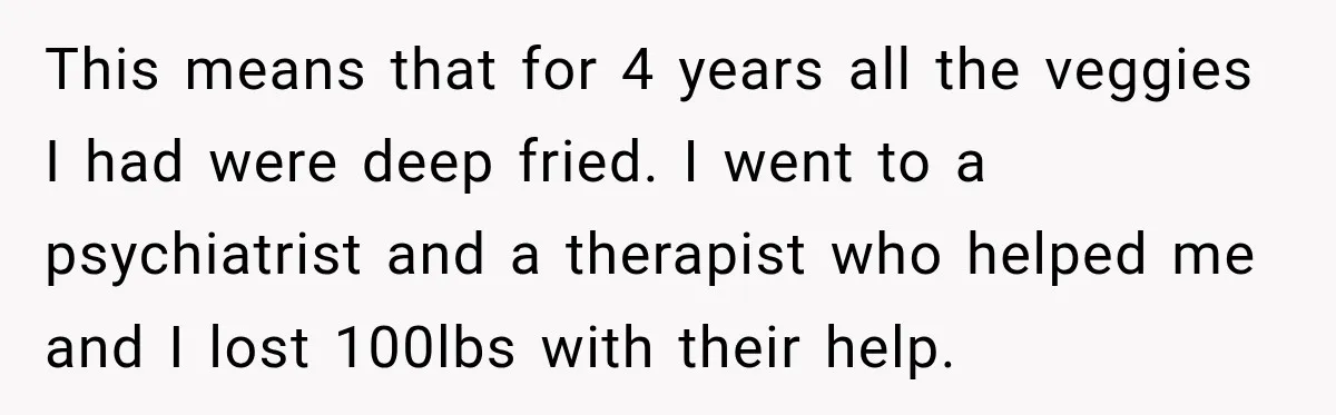 This means that for 4 years all the veggies I had were deep fried. I went to a psychiatrist and a therapist who helped me and I lost 100lbs with...