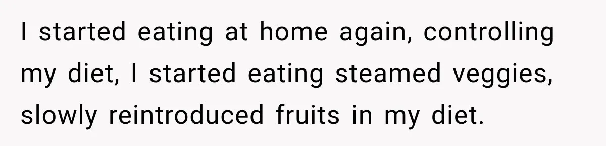 I started eating at home again, controlling my diet, I started eating steamed veggies, slowly reintroduced fruits in my diet.