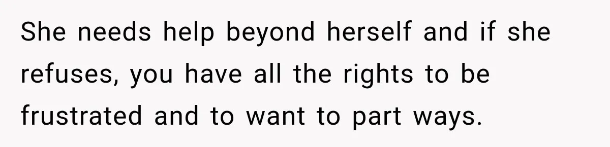 She needs help beyond herself and if she refuses, you have all the rights to be frustrated and to want to part ways.