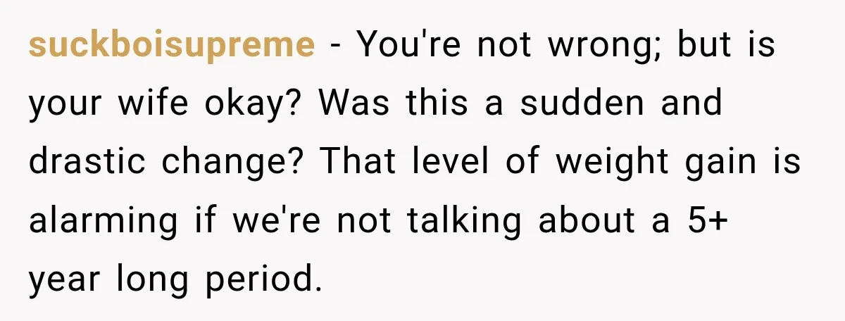 suckboisupreme − You're not wrong; but is your wife okay? Was this a sudden and drastic change? That level of weight gain is alarming if we're not talking about a...