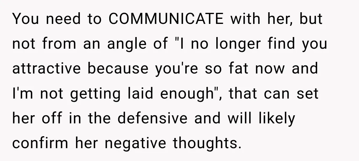 You need to COMMUNICATE with her, but not from an angle of "I no longer find you attractive because you're so fat now and I'm not getting laid enough", that...