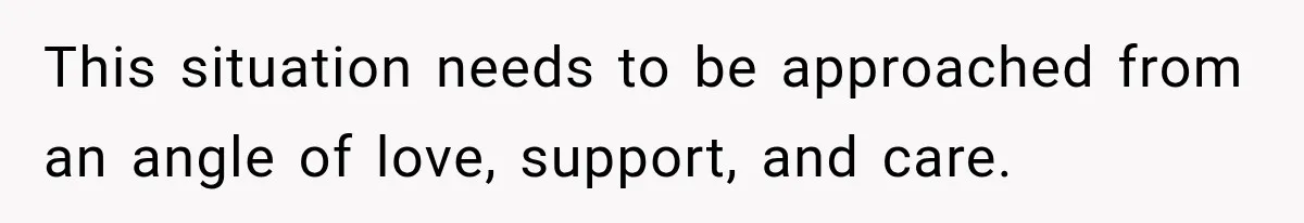 This situation needs to be approached from an angle of love, support, and care.