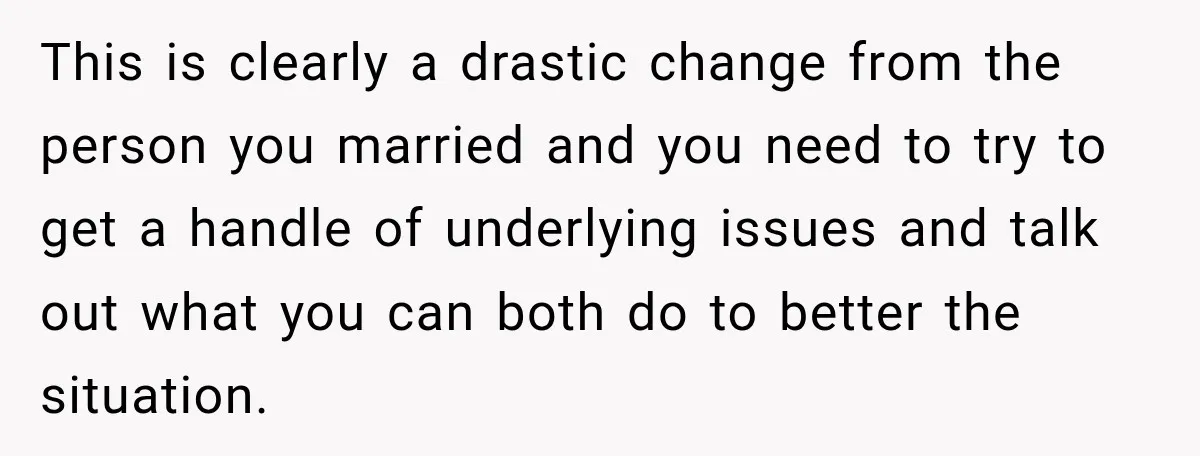 This is clearly a drastic change from the person you married and you need to try to get a handle of underlying issues and talk out what you can both...