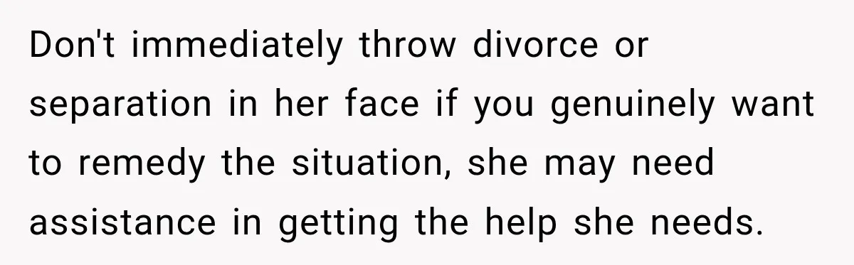 Don't immediately throw divorce or separation in her face if you genuinely want to remedy the situation, she may need assistance in getting the help she needs.