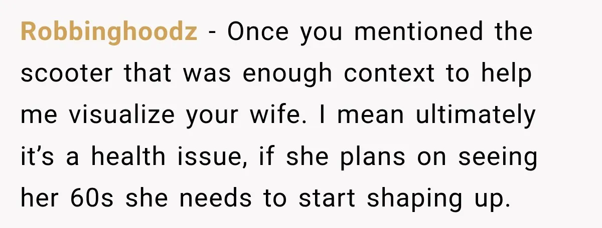 Robbinghoodz − Once you mentioned the scooter that was enough context to help me visualize your wife. I mean ultimately it’s a health issue, if she plans on seeing her...