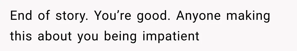 End of story. You’re good. Anyone making this about you being impatient