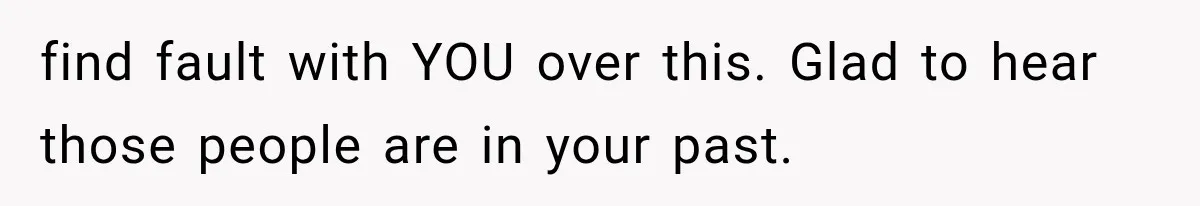 find fault with YOU over this. Glad to hear those people are in your past.