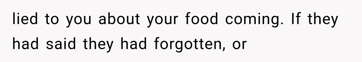 lied to you about your food coming. If they had said they had forgotten, or