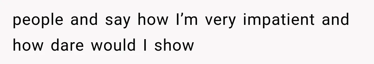 people and say how I’m very impatient and how dare would I show