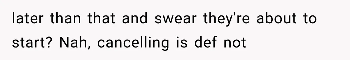 later than that and swear they're about to start? Nah, cancelling is def not