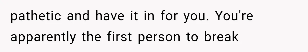 pathetic and have it in for you. You're apparently the first person to break