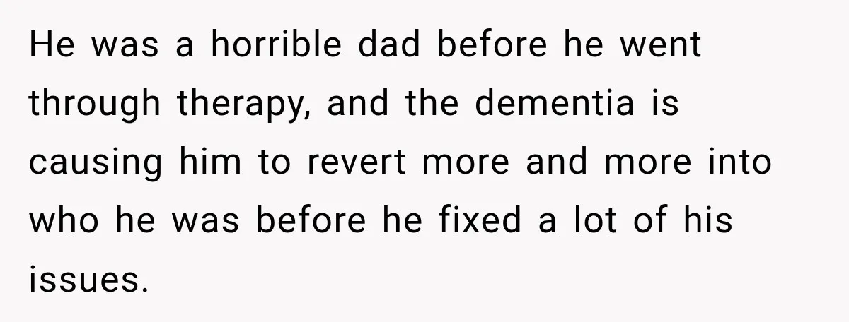 He was a horrible dad before he went through therapy, and the dementia is causing him to revert more and more into who he was before he fixed a lot...