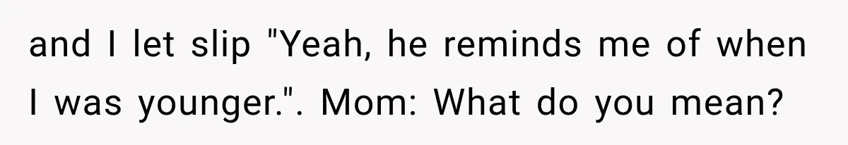 and I let slip "Yeah, he reminds me of when I was younger.". Mom: What do you mean?