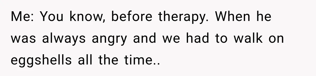 Me: You know, before therapy. When he was always angry and we had to walk on eggshells all the time..