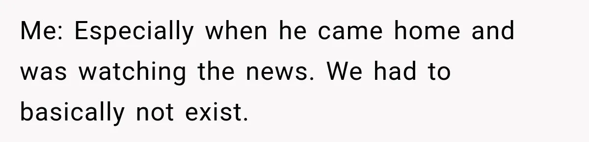 Me: Especially when he came home and was watching the news. We had to basically not exist.