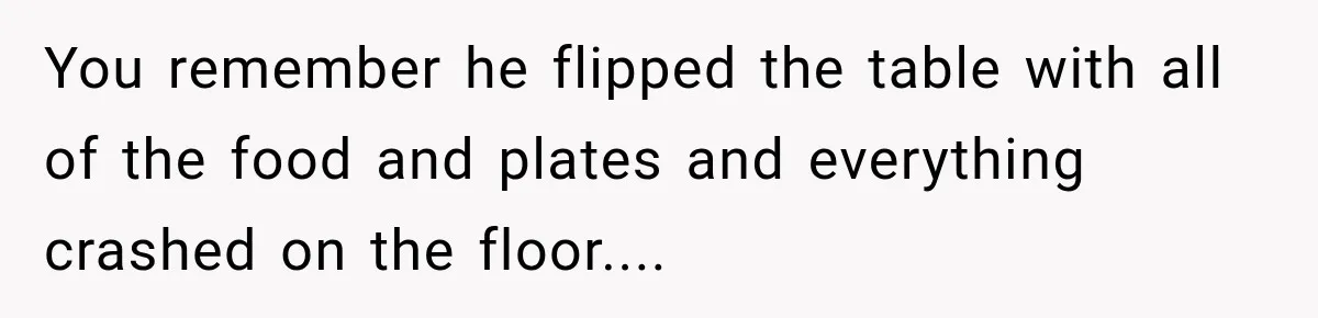 You remember he flipped the table with all of the food and plates and everything crashed on the floor....