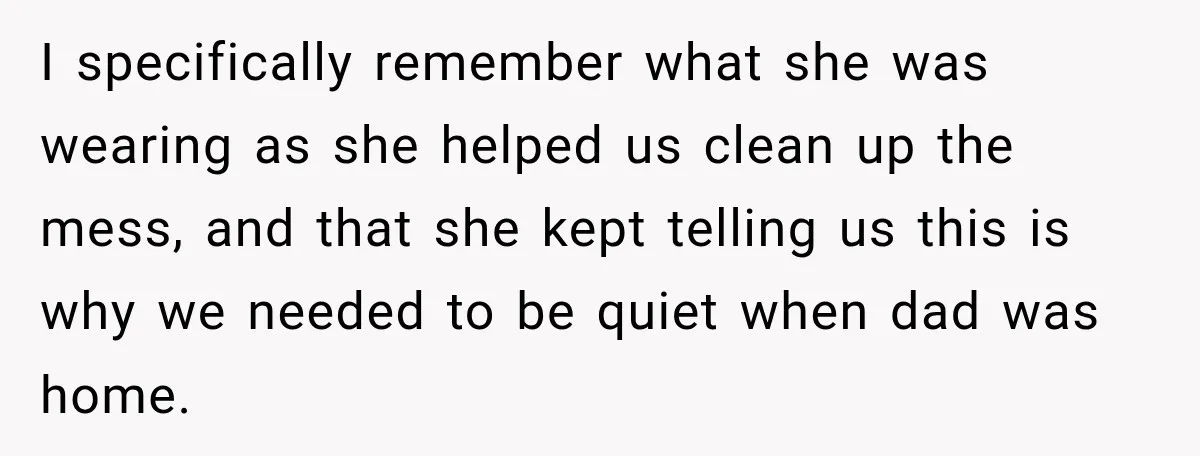 I specifically remember what she was wearing as she helped us clean up the mess, and that she kept telling us this is why we needed to be quiet when...