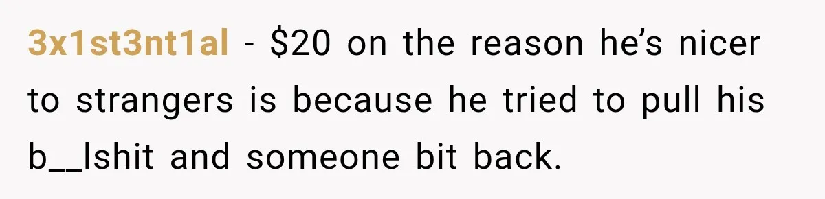 3x1st3nt1al − $20 on the reason he’s nicer to strangers is because he tried to pull his b__lshit and someone bit back.
