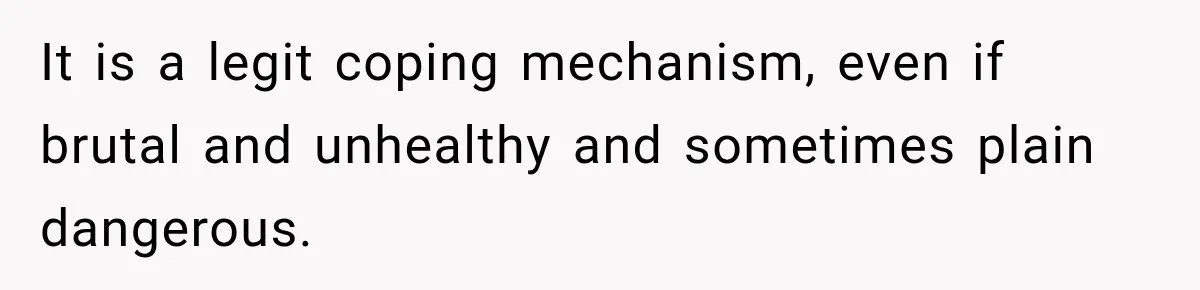 It is a legit coping mechanism, even if brutal and unhealthy and sometimes plain dangerous.