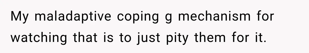 My maladaptive coping g mechanism for watching that is to just pity them for it.