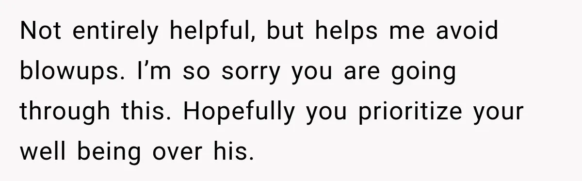 Not entirely helpful, but helps me avoid blowups. I’m so sorry you are going through this. Hopefully you prioritize your well being over his.