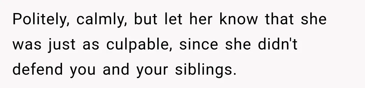 Politely, calmly, but let her know that she was just as culpable, since she didn't defend you and your siblings.