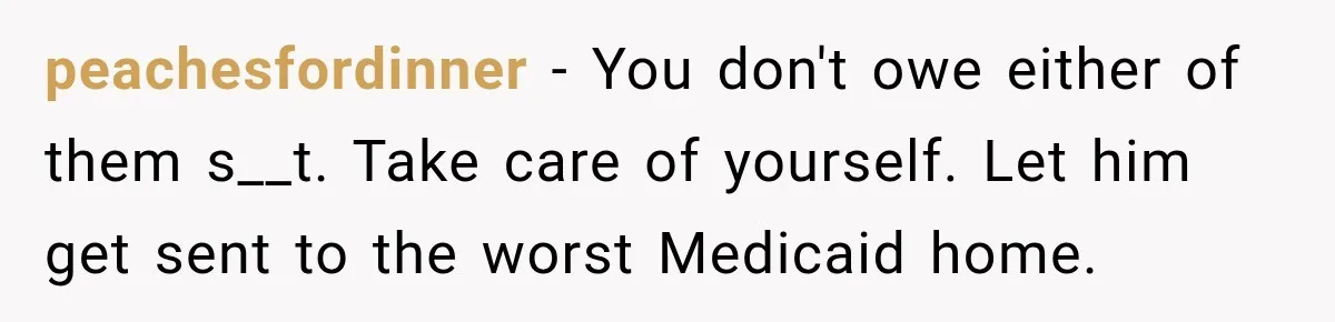 peachesfordinner − You don't owe either of them s__t. Take care of yourself. Let him get sent to the worst Medicaid home.