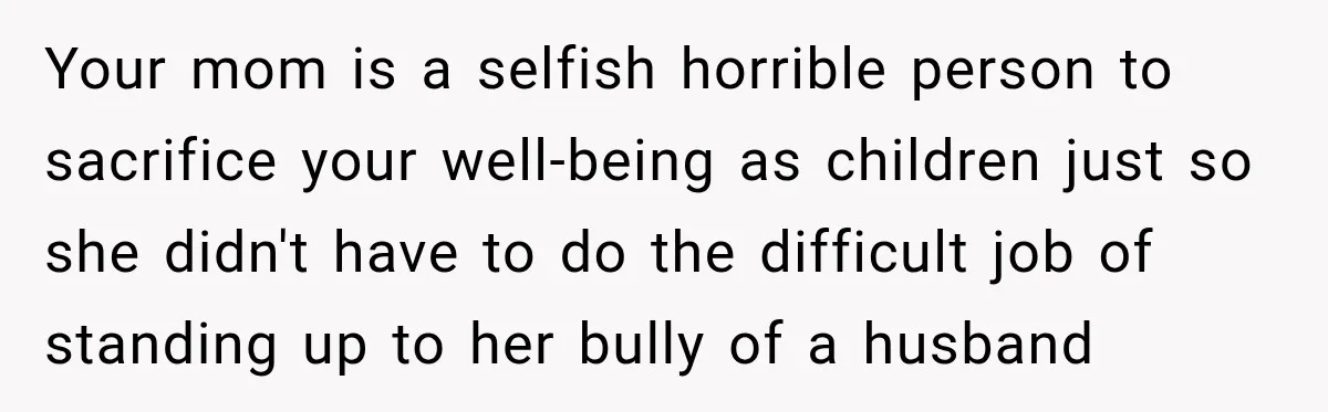 Your mom is a selfish horrible person to sacrifice your well-being as children just so she didn't have to do the difficult job of standing up to her bully of...