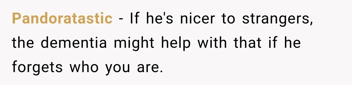 Pandoratastic − If he's nicer to strangers, the dementia might help with that if he forgets who you are.