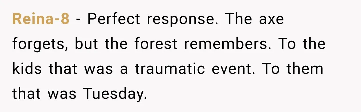 Reina-8 − Perfect response. The axe forgets, but the forest remembers. To the kids that was a traumatic event. To them that was Tuesday.