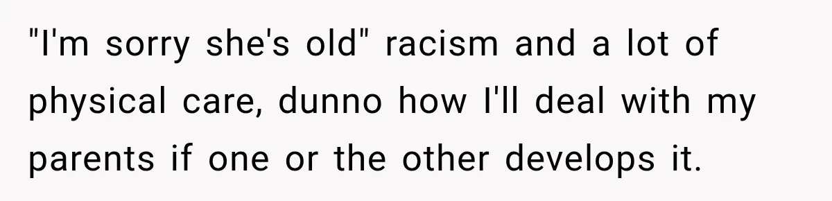 "I'm sorry she's old" racism and a lot of physical care, dunno how I'll deal with my parents if one or the other develops it.