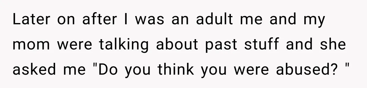Later on after I was an adult me and my mom were talking about past stuff and she asked me "Do you think you were abused? "